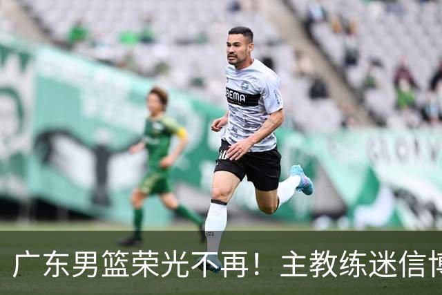 广东男篮荣光不再！主教练迷信博日奇，徐杰胡明轩状态下滑，内线成软肋